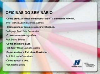 OFICINAS DO SEMINÁRIO
•Como produzir textos científicos – ABNT / Manual da Newton.
Prof. Maria Eugênia Moreira Gomes
• Como planejar aulas e elaborar avaliações.
Pedagoga Ana Lúcia Fernandes
•O novo acordo ortográfico .
Prof. Dalva Soares
•Como analisar a LDB .
Prof. Necy Maria Campos Castro
•Como analisar a Estrutura Curricular .
Prof .Dulcineia Carvalhais
•Como educar a voz .
Prof. Rachel Loiola
 
