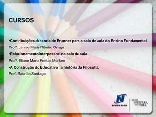 CURSOS


•Contribuições da teoria de Brunner para a sala de aula do Ensino Fundamental
Profª. Lenise Maria Ribeiro Ortega
•Relacionamento interpessoal na sala de aula.
Profª. Eliane Maria Freitas Monken
•A Construção do Educativo na história da Filosofia.
Prof. Maurílio Santiago
 