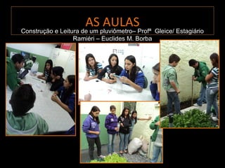 AS AULAS
Construção e Leitura de um pluviômetro– Profª Gleice/ Estagiário
                  Ramiéri – Euclides M. Borba
 