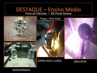 DESTAQUE – Ensino Médio
     Feira de Ciências – EE Paulo Soares
                Física – Prof. Erick




ROBÓTICA




              ESPELHOS e LUZES         EBULIDOR


RESSONÂNCIA
 