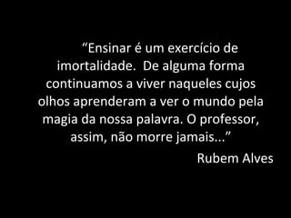 “Ensinar é um exercício de
   imortalidade. De alguma forma
 continuamos a viver naqueles cujos
olhos aprenderam a ver o mundo pela
 magia da nossa palavra. O professor,
     assim, não morre jamais...”
                          Rubem Alves
 