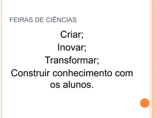 FEIRAS DE CIÊNCIAS
Criar;
Inovar;
Transformar;
Construir conhecimento com
os alunos.
 