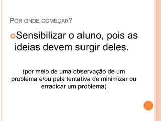 POR ONDE COMEÇAR?
Sensibilizar o aluno, pois as
ideias devem surgir deles.
(por meio de uma observação de um
problema e/ou pela tentativa de minimizar ou
erradicar um problema)
 