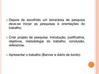  Depois de escolhido um tema/área de pesquisa
deve-se iniciar as pesquisas e orientações do
trabalho;
 Criar projeto de pesquisa: Introdução, justificativa,
objetivos, metodologia do trabalho, conclusão,
referencia;
 Apresentar o trabalho (Banner e diário de bordo)
 