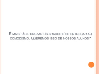 É MAIS FÁCIL CRUZAR OS BRAÇOS E SE ENTREGAR AO
COMODISMO. QUEREMOS ISSO DE NOSSOS ALUNOS?
 