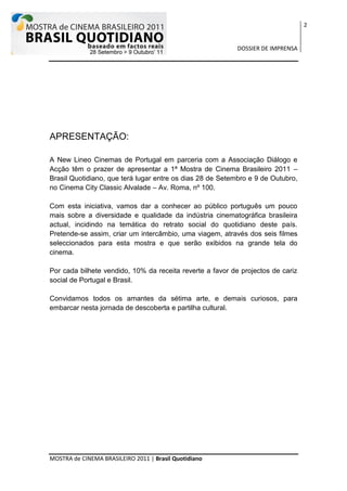 2


                                                           DOSSIER DE IMPRENSA




APRESENTAÇÃO:

A New Lineo Cinemas de Portugal em parceria com a Associação Diálogo e
Acção têm o prazer de apresentar a 1ª Mostra de Cinema Brasileiro 2011 –
Brasil Quotidiano, que terá lugar entre os dias 28 de Setembro e 9 de Outubro,
no Cinema City Classic Alvalade – Av. Roma, nº 100.

Com esta iniciativa, vamos dar a conhecer ao público português um pouco
mais sobre a diversidade e qualidade da indústria cinematográfica brasileira
actual, incidindo na temática do retrato social do quotidiano deste país.
Pretende-se assim, criar um intercâmbio, uma viagem, através dos seis filmes
seleccionados para esta mostra e que serão exibidos na grande tela do
cinema.

Por cada bilhete vendido, 10% da receita reverte a favor de projectos de cariz
social de Portugal e Brasil.

Convidamos todos os amantes da sétima arte, e demais curiosos, para
embarcar nesta jornada de descoberta e partilha cultural.




MOSTRA de CINEMA BRASILEIRO 2011 | Brasil Quotidiano
 