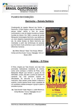 3


                                                       DOSSIER DE IMPRENSA



FILMES EM EXIBIÇÃO:
                    Garrincha – Estrela Solitária

Cinebiografia do jogador Manuel dos Santos, o
Garrincha. O filme expõe a vida do "demónio das
pernas tortas" dentro e fora do campo,
confrontando o mito do futebol mundial ao homem
humilde do interior. Em 1980, a escola de samba
Mangueira homenageia Garrincha, que desfila em
um carro alegórico especialmente preparado para
ele. As várias facetas de Mané Garrincha são
mostradas a partir das lembranças de pessoas
que lhe foram muito próximas e que o amaram de
diferentes maneiras.

  De: Milton Alencar • Com: Taís Araújo, Milhem
Cortaz and Ana Couto • Drama • Duração: 106 min •
                 Brasil, 2003



                            Antónia – O Filme

O filme, dirigido por Tata Amaral, uma das mais
premiadas realizadoras brasileiras de cinema,
conta como começou a história de Preta, Lena,
Bárbarahe Mayah que formam o grupo de rap
ANTONIA. Juntas, elas têm o sonho de sobreviver
cantando rap, mas precisam superar as
dificuldades do dia-a-dia e o preconceito
masculino. Elas cantam juntas desde a infância e
quando o sonho parece tomar corpo, questões de
um quotidiano realista ameaçam o grupo e põem a
amizade à prova.

De: Tata Amaral • Com: Negra Li, Leilah Moreno e
    Cindy Mendes • Drama • Duração: 90 min •
                 Brasil, 2006




MOSTRA de CINEMA BRASILEIRO 2011 | Brasil Quotidiano
 
