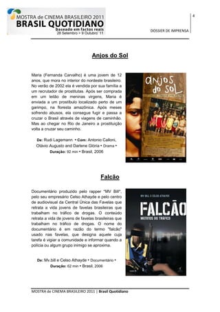 4


                                                       DOSSIER DE IMPRENSA




                                  Anjos do Sol


Maria (Fernanda Carvalho) é uma jovem de 12
anos, que mora no interior do nordeste brasileiro.
No verão de 2002 ela é vendida por sua família a
um recrutador de prostitutas. Após ser comprada
em um leilão de meninas virgens, Maria é
enviada a um prostíbulo localizado perto de um
garimpo, na floresta amazônica. Após meses
sofrendo abusos, ela consegue fugir e passa a
cruzar o Brasil através de viagens de caminhão.
Mas ao chegar no Rio de Janeiro a prostituição
volta a cruzar seu caminho.

   De: Rudi Lagemann  • Com: Antonio Calloni,
  Otávio Augusto and Darlene Glória • Drama •
         Duração: 92 min • Brasil, 2006




                                       Falcão

Documentário produzido pelo rapper *MV Bill*,
pelo seu empresário Celso Athayde e pelo centro
de audiovisual da Central Única das Favelas que
retrata a vida jovens de favelas brasileiras que
trabalham no tráfico de drogas. O conteúdo
retrata a vida de jovens de favelas brasileiras que
trabalham no tráfico de drogas. O nome do
documentário é em razão do termo "falcão"
usado nas favelas, que designa aquele cuja
tarefa é vigiar a comunidade e informar quando a
polícia ou algum grupo inimigo se aproxima.


   De: Mv.bill e Celso Athayde • Documentário •
          Duração: 62 min • Brasil, 2006




MOSTRA de CINEMA BRASILEIRO 2011 | Brasil Quotidiano
 