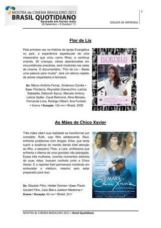 5


                                                       DOSSIER DE IMPRENSA




                                   Flor de Lis

Pela primeira vez na história da Igreja Evangélica
no país, a experiência espetacular de uma
missionária que criou como filhos, e continua
criando, 50 crianças, várias abandonadas em
circunstâncias precárias, será mostrada nas salas
de cinema. O documentário, “Flor de Lis – Basta
uma palavra para mudar”, terá um elenco repleto
de atores respeitados e famosos.

  De: Marco Antônio Ferraz, Anderson Corrêa •
  Com: FlordeLis, Reynaldo Gianecchini, Letícia
  Sabatella, Deborah Secco, Marcelo Antony,
  Letícia Spiller, Cauã Reimond, Aline Moraes,
  Fernanda Lima, Rodrigo Hilbert, Ana Furtado
    • Drama • Duração: 100 min • Brasil, 2009




                        As Mães de Chico Xavier

Três mães vêem sua realidade se transformar por
completo: Ruth, cujo filho adolescente, Raul,
enfrenta problemas com drogas; Elisa, que tenta
suprir a ausência do marido dando total atenção
ao filho, o pequeno Theo, e Lara, professora que
enfrenta o dilema de uma gravidez não planejada.
Essas três mulheres, vivendo momentos distintos
de suas vidas, buscam conforto junto a Chico
Xavier. E o repórter Karl permanece insistindo em
entrevistar o médium, mesmo sem estar
preparado para isso



De: Glauber Filho, Halder Gomes    • Com: Paulo
Goulart Filho, Caio Blat e Joelson Medeiros •
Drama • Duração: 90 min • Brasil, 2011




MOSTRA de CINEMA BRASILEIRO 2011 | Brasil Quotidiano
 