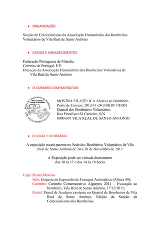  ORGANIZAÇÃO

Secção de Coleccionismo da Associação Humanitária dos Bombeiros
Voluntários de Vila Real de Santo António


    APOIOS E AGRADECIMENTOS
´
Federação Portuguesa de Filatelia
Correios de Portugal, E.P.
Direcção da Associação Humanitária dos Bombeiros Voluntários de
    Vila Real de Santo António


    O CARIMBO COMEMORATIVO


                      MOSTRA FILATÉLICA Alusiva ao Bombeiro
                      Posto de Correio: 2012-11-24 (14H30/17H00)
                      Quartel dos Bombeiros Voluntários
                      Rua Francisco Sá Carneiro, S/N
                      8900-307 VILA REAL DE SANTO ANTONIO



    O LOCAL E O HORÁRIO

  A exposição estará patente no Sede dos Bombeiros Voluntários de Vila
        Real de Santo António de 24 a 30 de Novembro de 2012

                A Exposição pode ser visitada diariamente
                    das 10 às 12 e das 14 às 18 horas


Capa: Postal Máximo
      Selo: Etiqueta de Impressão de Franquia Automática (Afinsa 44);
      Carimbo: Carimbo Comemorativo Algarpex 2011 – Evocação ao
                bombeiro, Vila Real de Santo António, 17/12/2011;
      Postal: Painel de Azulejos existente no Quartel de Bombeiros de Vila
                Real de Santo António, Edição da Secção de
                Coleccionismo dos Bombeiros.
 