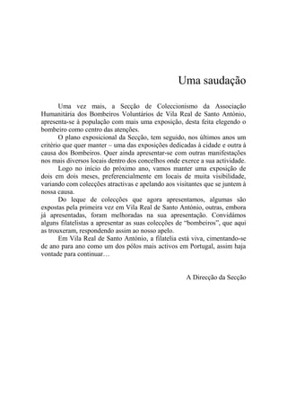 Uma saudação

       Uma vez mais, a Secção de Coleccionismo da Associação
Humanitária dos Bombeiros Voluntários de Vila Real de Santo António,
apresenta-se à população com mais uma exposição, desta feita elegendo o
bombeiro como centro das atenções.
       O plano exposicional da Secção, tem seguido, nos últimos anos um
critério que quer manter – uma das exposições dedicadas à cidade e outra à
causa dos Bombeiros. Quer ainda apresentar-se com outras manifestações
nos mais diversos locais dentro dos concelhos onde exerce a sua actividade.
       Logo no início do próximo ano, vamos manter uma exposição de
dois em dois meses, preferencialmente em locais de muita visibilidade,
variando com colecções atractivas e apelando aos visitantes que se juntem à
nossa causa.
       Do leque de colecções que agora apresentamos, algumas são
expostas pela primeira vez em Vila Real de Santo António, outras, embora
já apresentadas, foram melhoradas na sua apresentação. Convidámos
alguns filatelistas a apresentar as suas colecções de “bombeiros”, que aqui
as trouxeram, respondendo assim ao nosso apelo.
       Em Vila Real de Santo António, a filatelia está viva, cimentando-se
de ano para ano como um dos pólos mais activos em Portugal, assim haja
vontade para continuar…


                                                     A Direcção da Secção
 