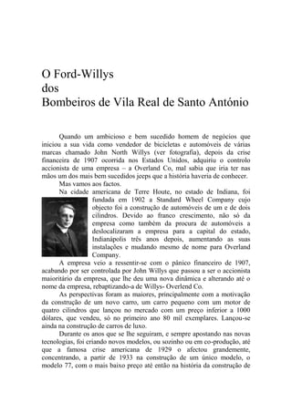 O Ford-Willys
dos
Bombeiros de Vila Real de Santo António

       Quando um ambicioso e bem sucedido homem de negócios que
iniciou a sua vida como vendedor de bicicletas e automóveis de várias
marcas chamado John North Willys (ver fotografia), depois da crise
financeira de 1907 ocorrida nos Estados Unidos, adquiriu o controlo
accionista de uma empresa – a Overland Co, mal sabia que iria ter nas
mãos um dos mais bem sucedidos jeeps que a história haveria de conhecer.
       Mas vamos aos factos.
       Na cidade americana de Terre Houte, no estado de Indiana, foi
                   fundada em 1902 a Standard Wheel Company cujo
                   objecto foi a construção de automóveis de um e de dois
                   cilindros. Devido ao franco crescimento, não só da
                   empresa como também da procura de automóveis a
                   deslocalizaram a empresa para a capital do estado,
                   Indianápolis três anos depois, aumentando as suas
                   instalações e mudando mesmo de nome para Overland
                   Company.
       A empresa veio a ressentir-se com o pânico financeiro de 1907,
acabando por ser controlada por John Willys que passou a ser o accionista
maioritário da empresa, que lhe deu uma nova dinâmica e alterando até o
nome da empresa, rebaptizando-a de Willys- Overlend Co.
       As perspectivas foram as maiores, principalmente com a motivação
da construção de um novo carro, um carro pequeno com um motor de
quatro cilindros que lançou no mercado com um preço inferior a 1000
dólares, que vendeu, só no primeiro ano 80 mil exemplares. Lançou-se
ainda na construção de carros de luxo.
       Durante os anos que se lhe seguiram, e sempre apostando nas novas
tecnologias, foi criando novos modelos, ou sozinho ou em co-produção, até
que a famosa crise americana de 1929 o afectou grandemente,
concentrando, a partir de 1933 na construção de um único modelo, o
modelo 77, com o mais baixo preço até então na história da construção de
 