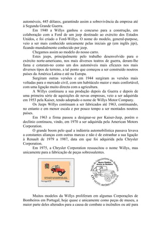 automóveis, 445 dólares, garantindo assim a sobrevivência da empresa até
à Segunda Grande Guerra.
      Em 1940 a Willys ganhou o concurso para a construção, em
colaboração com a Ford de um jeep destinado ao exército dos Estados
Unidos, e foi criado o Ford-Willys. O nome do modelo, general-purpose,
veio a ser mais conhecido unicamente pelas iniciais gp (em inglês jipi),
ficando mundialmente conhecido por jeep.
      Chegamos assim ao modelo do nosso carro.
      Estes jeeps, principalmente pelo trabalho desenvolvido para o
exército norte-americano, nos mais diversos teatros de guerra, deram-lhe
fama e cotaram-no como um dos automóveis mais eficazes nos mais
diversos tipos de terreno, a tal ponto que começou a ser construído noutros
países da América Latina e até na Europa.
      Surgiram outras versões e em 1944 surgiram as versões mais
voltadas para o mercado civil, com um habitáculo maior e mais confortável,
com uma ligação muito directa com a agricultura.
      A Willys continuou a sua produção depois da Guerra e depois de
uma primeira série de aquisições de novas empresas, veio a ser adquirida
em 1953 pela Kaiser, tendo adoptado o nome de Willys Motor Company.
      Os Jeeps Willys continuam a ser fabricados até 1963, continuando,
no entanto e em menor escala e por pouco tempo a ser montados noutros
países.
      Em 1963 a firma passou a designar-se por Kaiser-Jeep, porém o
declínio continuou, vindo, em 1970 a ser adquirida pela American Motors
Corporation.
      O grande boom pelo qual a indústria automobilística passava levava
a constantes alianças com outras marcas e não é de estranhar a sua ligação
à Renault de 1979 a 1987, data em que foi adquirida pela Chrysler
Corporation.
      Em 1975, a Chrysler Corporation ressuscitou o nome Willys, mas
unicamente para a fabricação de peças sobressalentes.




      Muitos modelos da Willys proliferam em algumas Corporações de
Bombeiros em Portugal, hoje quase e unicamente como peças de museu, a
maior parte deles alterados para a causa de combate a incêndios ou até para
 