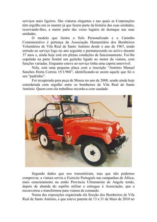 serviços mais ligeiros. São viaturas elegantes e nas quais as Corporações
têm orgulho em os manter já que fazem parte da história das suas unidades,
reservando-lhes, a maior parte das vezes lugares de destaque nas suas
unidades.
      O modelo que ilustra o Selo Personalizado e o Carimbo
Comemorativo é pertença da Associação Humanitária dos Bombeiros
Voluntários de Vila Real de Santo António desde o ano de 1967, tendo
entrado ao serviço logo no ano seguinte e permanecendo no activo durante
37 anos e, ainda hoje está em plenas condições de funcionamento. Foi-lhe
copulada na parte frontal um guincho ligado ao motor da viatura, com
funções variadas. Enquanto esteve ao serviço tinha uma capota amovível.
      Nela, está uma pequena placa com a inscrição “António Manuel
Sanches Horta Correia 15/1/968”, identificando-se assim aquele que foi o
seu “padrinho”.
      Foi recuperada para peça de Museu no ano de 2008, sendo ainda hoje
considerada com orgulho entre os bombeiros de Vila Real de Santo
António. Quem com ela trabalhou recorda-a com saudade.




      Segundo dados que nos transmitiram, mas que não podemos
comprovar, a viatura serviu o Exército Português nas campanhas de África,
mais concretamente na então Província Ultramarina de Angola tendo,
depois de abatida do espólio militar e entregue à Associação, que a
reconverteu e transformou para viatura de comando.
      Numa das exposições organizada ela Secção dos Bombeiros de Vila
Real de Santo António, e que esteve patente de 13 a 31 de Maio de 2010 no
 