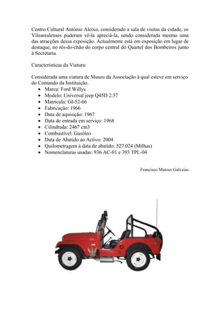 Centro Cultural António Aleixo, considerado a sala de visitas da cidade, os
Vilearealenses puderam vê-la apreciá-la, sendo considerada mesmo uma
das atracções dessa exposição. Actualmente está em exposição em lugar de
destaque, no rés-do-chão do corpo central do Quartel dos Bombeiros junto
à Secretaria.

Características da Viatura:

Considerada uma viatura de Museu da Associação à qual esteve em serviço
do Comando da Instituição.
    Marca: Ford Willys
    Modelo: Universal jeep Q45D 2.57
    Matrícula: GI-52-66
    Fabricação: 1966
    Data de aquisição: 1967
    Data de entrada em serviço: 1968
    Cilindrada: 2467 cm3
    Combustível: Gasóleo
    Data de Abatido ao Activo: 2004
    Quilometragem à data de abatido: 527.024 (Milhas)
    Nomenclaturas usadas: 936 AC-01 e 393 TPL-04


                                                   Francisco Matoso Galveias
 