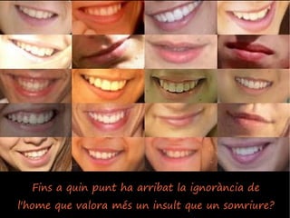Fins a quin punt ha arribat la ignorància de
l'home que valora més un insult que un somriure?
 