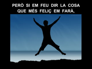 PERÒ SI EM FEU DIR LA COSA
QUE MÉS FELIÇ EM FARÀ,
 