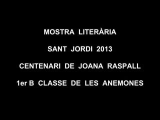 MOSTRA LITERÀRIA
SANT JORDI 2013
CENTENARI DE JOANA RASPALL
1er B CLASSE DE LES ANEMONES
 