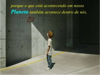 porque o que está acontecendo em nosso   Planeta   também acontece dentro de nós,   