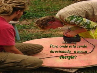 Para onde está sendo direcionada  a nossa  energia ?   