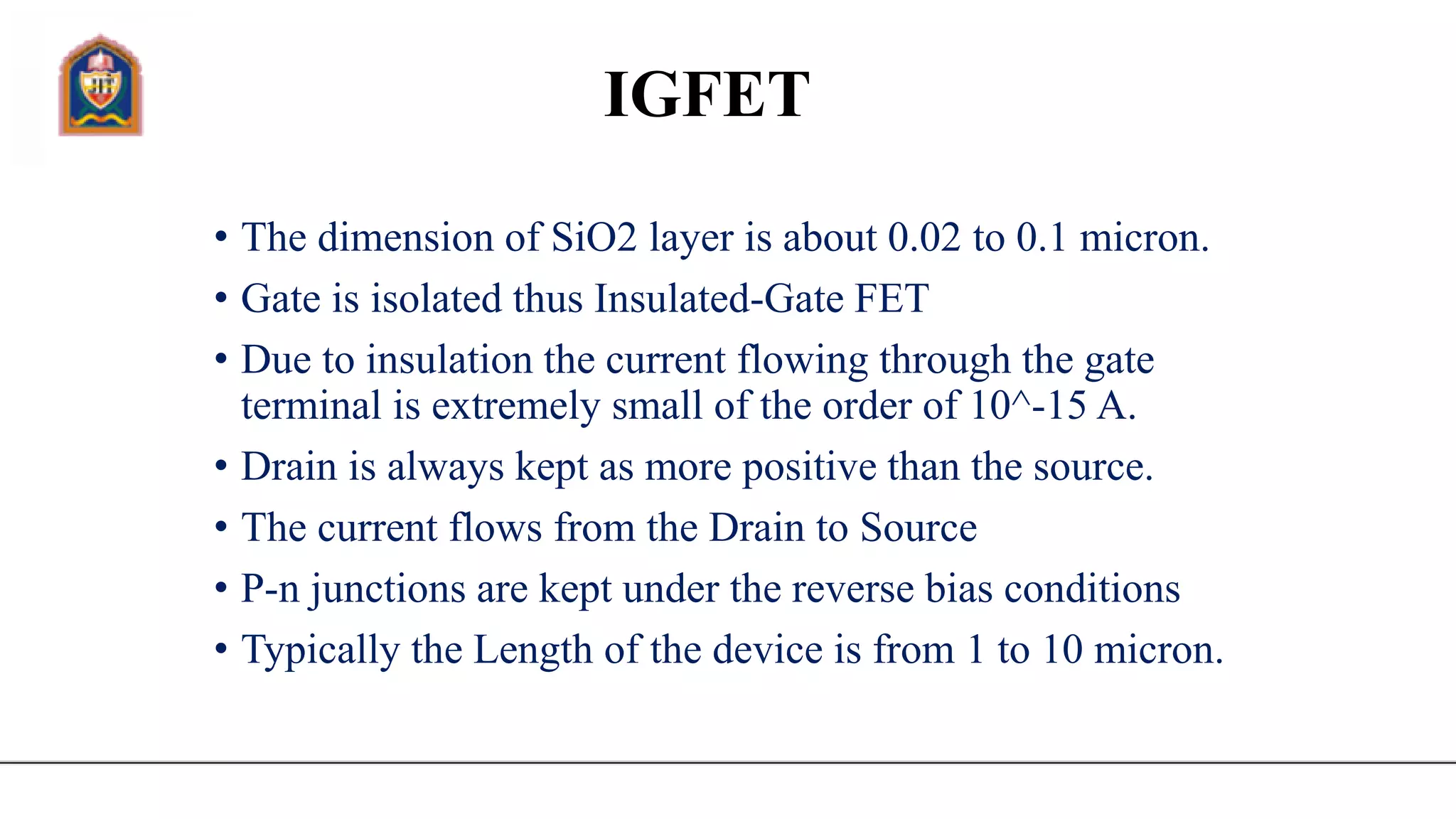 IGFET
• The dimension of SiO2 layer is about 0.02 to 0.1 micron.
• Gate is isolated thus Insulated-Gate FET
• Due to insulation the current flowing through the gate
terminal is extremely small of the order of 10^-15 A.
• Drain is always kept as more positive than the source.
• The current flows from the Drain to Source
• P-n junctions are kept under the reverse bias conditions
• Typically the Length of the device is from 1 to 10 micron.
 