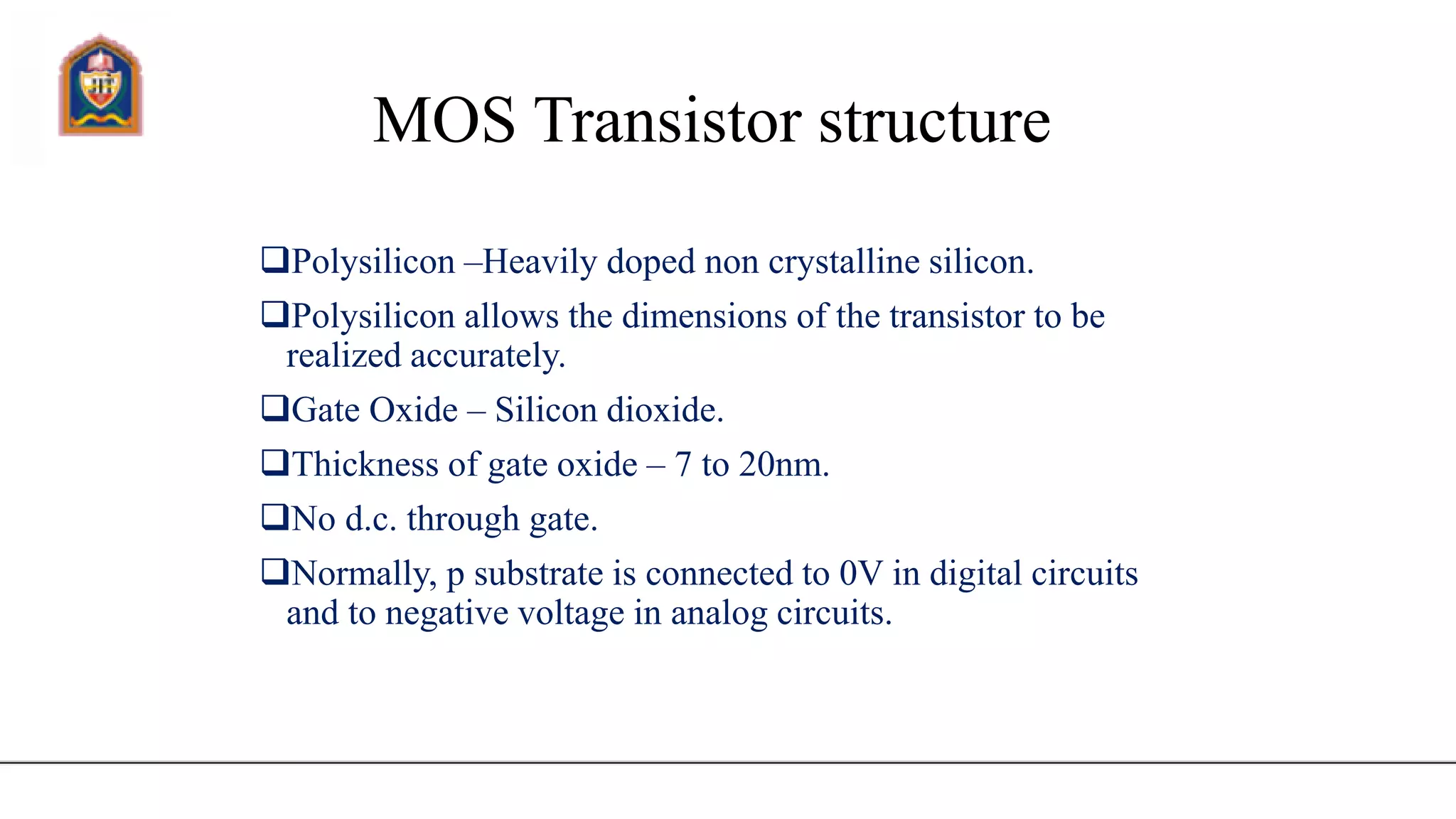 MOS Transistor structure
Polysilicon –Heavily doped non crystalline silicon.
Polysilicon allows the dimensions of the transistor to be
realized accurately.
Gate Oxide – Silicon dioxide.
Thickness of gate oxide – 7 to 20nm.
No d.c. through gate.
Normally, p substrate is connected to 0V in digital circuits
and to negative voltage in analog circuits.
 