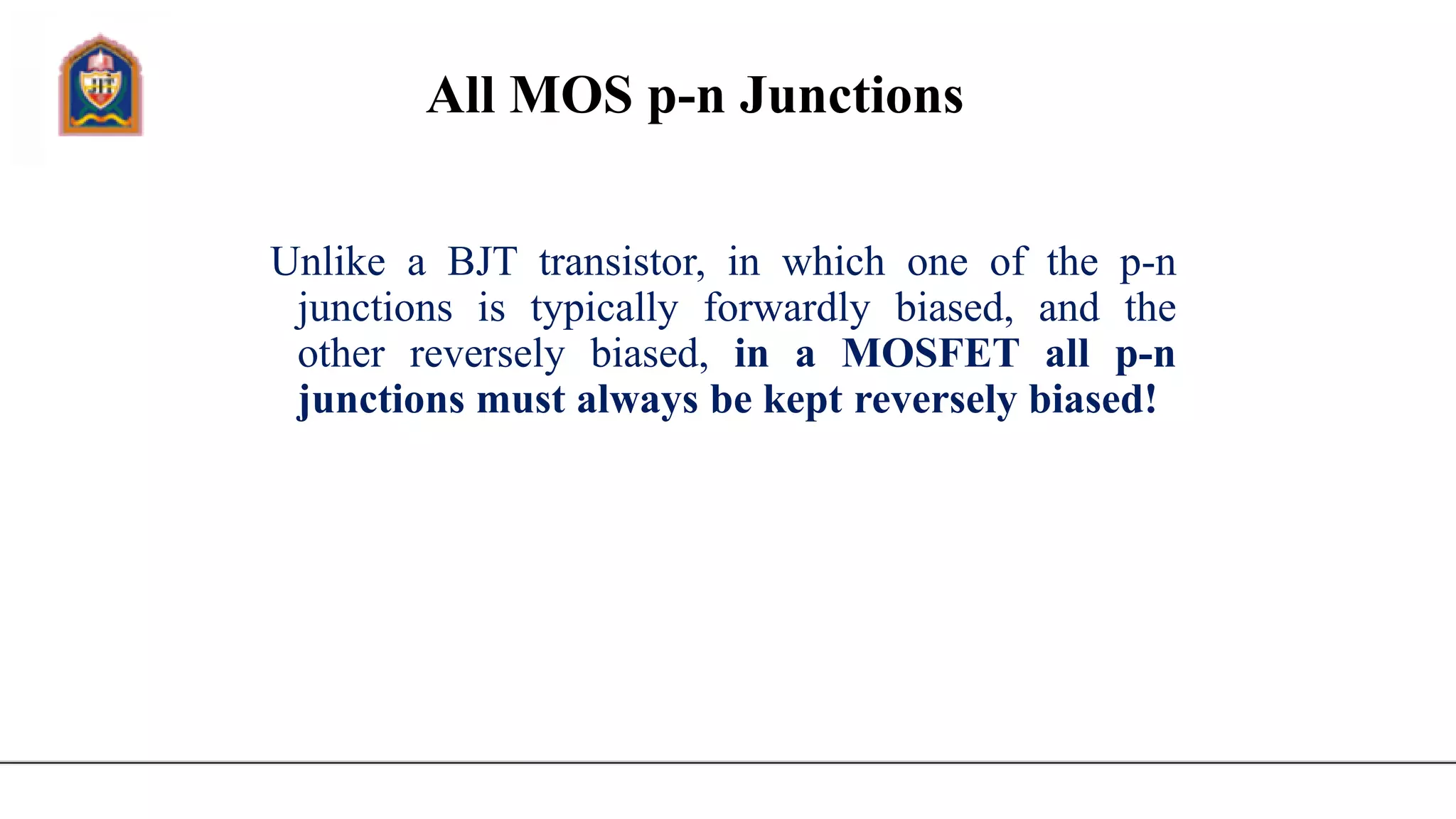 All MOS p-n Junctions
Unlike a BJT transistor, in which one of the p-n
junctions is typically forwardly biased, and the
other reversely biased, in a MOSFET all p-n
junctions must always be kept reversely biased!
 