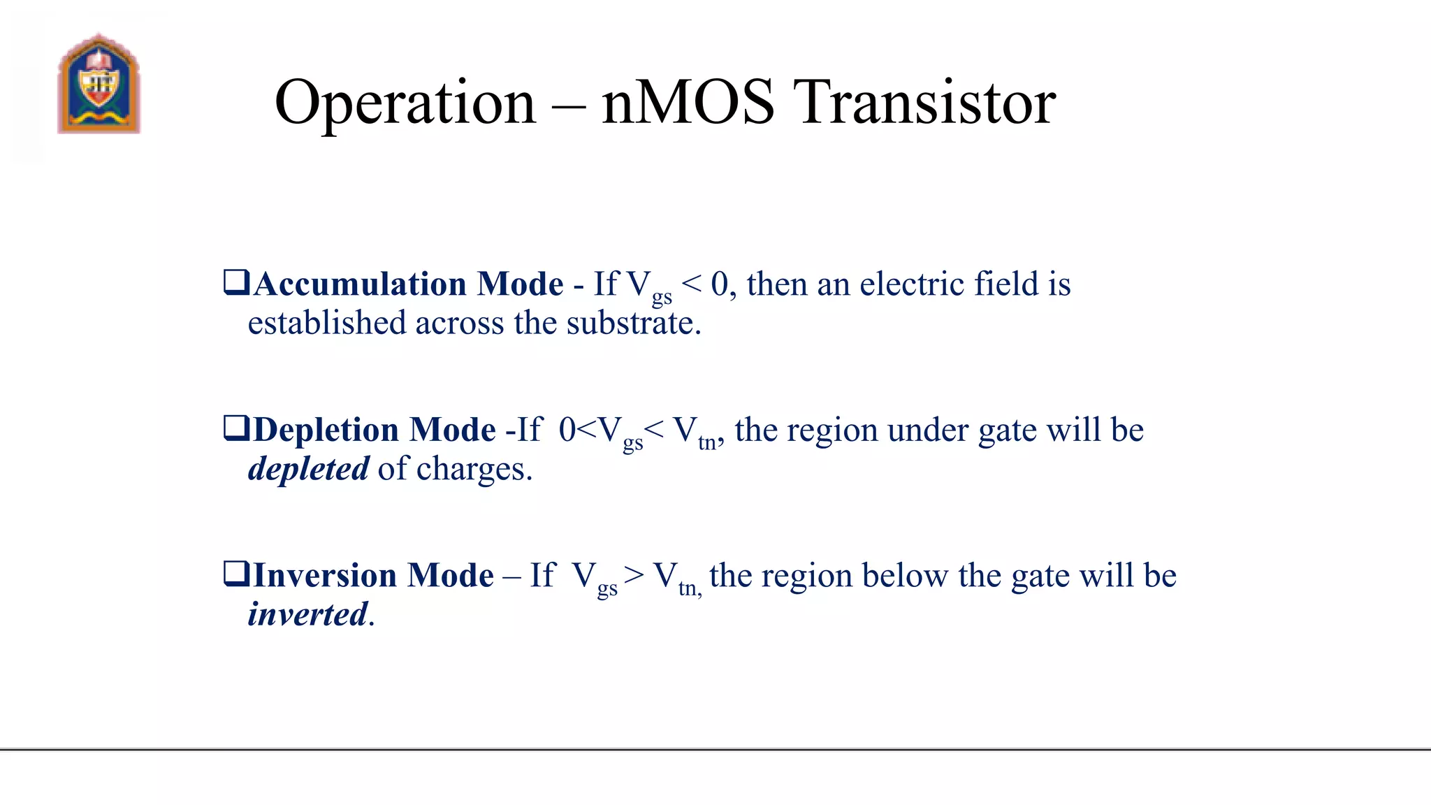 Operation – nMOS Transistor
Accumulation Mode - If Vgs < 0, then an electric field is
established across the substrate.
Depletion Mode -If 0<Vgs< Vtn, the region under gate will be
depleted of charges.
Inversion Mode – If Vgs > Vtn, the region below the gate will be
inverted.
 