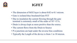 IGFET
• The dimension of SiO2 layer is about 0.02 to 0.1 micron.
• Gate is isolated thus Insulated-Gate FET
• Due to insulation the current flowing through the gate
terminal is extremely small of the order of 10^-15 A.
• Drain is always kept as more positive than the source.
• The current flows from the Drain to Source
• P-n junctions are kept under the reverse bias conditions
• Typically the Length of the device is from 1 to 10 micron.
 