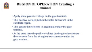 REGION OF OPERATION Creating a
channel
• Apply some positive voltage on the gate terminal.
• This positive voltage pushes the holes downward in the
substrate region.
• This causes the electrons to accumulate under the gate
terminal.
• At the same time the positive voltage on the gate also attracts
the electrons from the n+ region to accumulate under the
gate terminal.
 