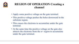 REGION OF OPERATION Creating a
channel
• Apply some positive voltage on the gate terminal.
• This positive voltage pushes the holes downward in the
substrate region.
• This causes the electrons to accumulate under the gate
terminal.
• At the same time the positive voltage on the gate also
attracts the electrons from the n+ region to accumulate
under the gate terminal.
 