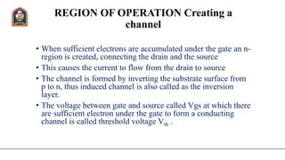 REGION OF OPERATION Creating a
channel
• When sufficient electrons are accumulated under the gate an n-
region is created, connecting the drain and the source
• This causes the current to flow from the drain to source
• The channel is formed by inverting the substrate surface from
p to n, thus induced channel is also called as the inversion
layer.
• The voltage between gate and source called Vgs at which there
are sufficient electron under the gate to form a conducting
channel is called threshold voltage Vth .
 