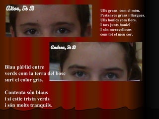 Ulls grans  com el món.  Pestanyes grans i llargues. Ulls bonics com flors. I tots junts bonic!  I són meravellosos com tot el meu cor. Blau pàl·lid entre verds com la terra del bosc surt el color gris. Contenta són blaus  i si estic trista verds  i són molts tranquils . 