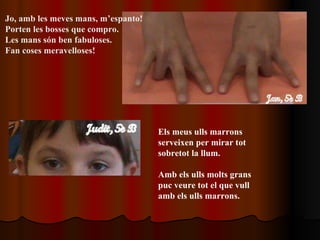Jo, amb les meves mans, m’espanto! Porten les bosses que compro. Les mans són ben fabuloses. Fan coses meravelloses! Els meus ulls marrons serveixen per mirar tot sobretot la llum. Amb els ulls molts grans puc veure tot el que vull amb els ulls marrons.   