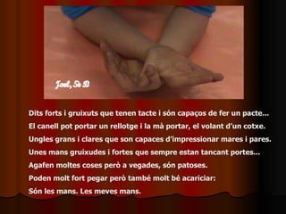 Dits forts i gruixuts que tenen tacte i són capaços de fer un pacte... El canell pot portar un rellotge i la mà portar, el volant d’un cotxe. Ungles grans i clares que son capaces d’impressionar mares i pares. Unes mans gruixudes i fortes que sempre estan tancant portes... Agafen moltes coses però a vegades, són patoses. Poden molt fort pegar però també molt bé acariciar: Són les mans. Les meves mans. 