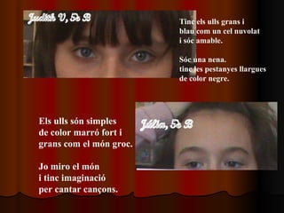 Tinc els ulls grans i  blau com un cel nuvolat i sóc amable. Sóc una nena. tinc les pestanyes llargues de color negre. Els ulls són simples  de color marró fort i grans com el món groc. Jo miro el món  i tinc imaginació per cantar cançons.   