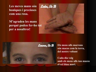 Les meves mans són boniques i precioses com una rosa. M’agraden les mans perquè poden fer-ho tot per a nosaltres! Els meus ulls marrons  són macos com la terra, del nostre voltant Cada dia veig amb els meus ulls tan macos el cel blau marí. 