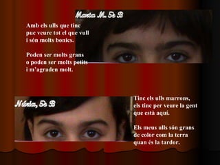 Amb els ulls que tinc puc veure tot el que vull i són molts bonics. Poden ser molts grans  o poden ser molts petits i m’agraden molt.   Tinc els ulls marrons, els tinc per veure la gent que està aquí. Els meus ulls són grans  de color com la terra quan és la tardor. 