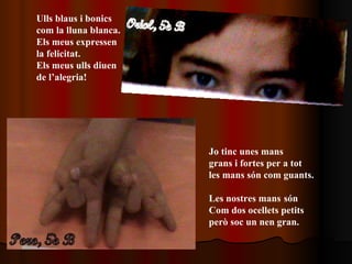 Ulls blaus i bonics  com la lluna blanca. Els meus expressen  la felicitat. Els meus ulls diuen de l’alegria! Jo tinc unes mans  grans i fortes per a tot les mans són com guants. Les nostres mans   són  Com dos ocellets petits però soc un nen gran. 