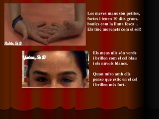 Les meves mans són petites, fortes i tenen 10 dits grans, bonics com la lluna fosca... Els tinc morenets com el sol! Els meus ulls són verds  i brillen com el cel blau i els núvols blancs. Quan miro amb ells  penso que estic en el cel i brillen més fort. 