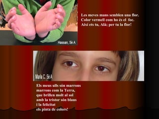 Les meves mans semblen una flor. Color vermell com ho és el  foc. Així ets tu, Alà; per tu la flor! Els meus ulls són marrons  marrons com la Terra,  que brillen molt al sol amb la tristor són blaus i la felicitat  els pinta de colors!   