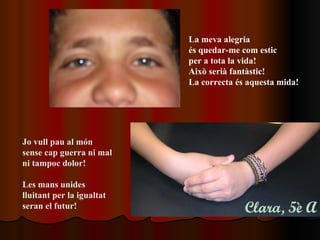 La meva alegria  és quedar-me com estic per a tota la vida!  Això serià fantàstic! La correcta és aquesta mida!   Jo vull pau al món sense cap guerra ni mal ni tampoc dolor! Les mans unides  lluitant per la igualtat seran el futur!   