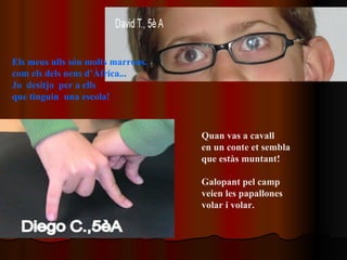 Els meus ulls són molts marrons. com els dels nens d’Àfrica... Jo  desitjo  per a ells que tinguin  una escola!  Quan vas a cavall en un conte et sembla  que estàs muntant! Galopant pel camp veien les papallones  volar i volar. 
