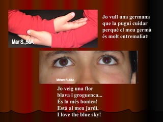 Jo vull una germana  que la pugui cuidar  perquè el meu germà  és molt entremaliat ! Jo veig una flor  blava i groguenca... És la més bonica!  Està al meu jardí. I love the blue sky!   