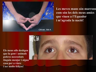 Les meves mans són marrons  com són les dels meus amics que viuen a l’Equador  i m’agrada la nació!   Els meus ulls desitgen  que la gent  i  animals pobres necessitats  tinguin menjar i aigua casa per a viure  i ser molts feliços!   