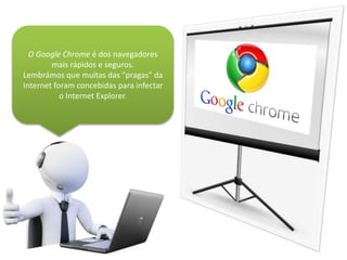 O Google Chrome é dos navegadores
mais rápidos e seguros.
Lembrámos que muitas das "pragas" da
Internet foram concebidas para infectar
o Internet Explorer.
 
