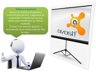 Antivírus é essencial
Possuir um antivírus atualizado é
essencial para garantir a segurança do
computador e impedir que os seus
dados sejam danificados ou mesmo
roubados.
O Avast é um antivírus gratuito e
reconhecido como sendo confiável. Mas
há mais…
 