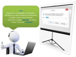 Lixo
Enquanto o computador está ligado, o
Windows cria vários ficheiros temporários.
Tu podes excluir estes ficheiros:
• Seleciona a opção Executar no menu
Iniciar e escreve : %temp%
 