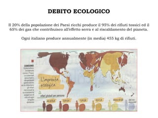 DEBITO ECOLOGICO

Il 20% della popolazione dei Paesi ricchi produce il 95% dei rifiuti tossici ed il
 65% dei gas che contribuisco all’effetto serra e al riscaldamento del pianeta.

       Ogni italiano produce annualmente (in media) 455 kg di rifiuti.
 