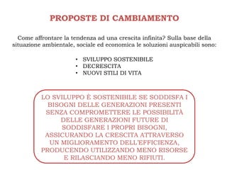 PROPOSTE DI CAMBIAMENTO

  Come affrontare la tendenza ad una crescita infinita? Sulla base della
situazione ambientale, sociale ed economica le soluzioni auspicabili sono:

                      • SVILUPPO SOSTENIBILE
                      • DECRESCITA
                      • NUOVI STILI DI VITA



          LO SVILUPPO È SOSTENIBILE SE SODDISFA I
            BISOGNI DELLE GENERAZIONI PRESENTI
           SENZA COMPROMETTERE LE POSSIBILITÀ
               DELLE GENERAZIONI FUTURE DI
                SODDISFARE I PROPRI BISOGNI,
           ASSICURANDO LA CRESCITA ATTRAVERSO
            UN MIGLIORAMENTO DELL’EFFICIENZA,
          PRODUCENDO UTILIZZANDO MENO RISORSE
                E RILASCIANDO MENO RIFIUTI.
 
